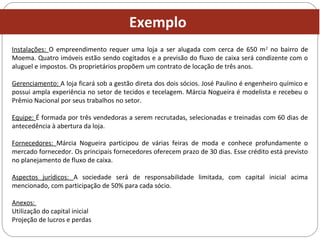 Instalações: O empreendimento requer uma loja a ser alugada com cerca de 650 m2
no bairro de
Moema. Quatro imóveis estão sendo cogitados e a previsão do fluxo de caixa será condizente com o
aluguel e impostos. Os proprietários propõem um contrato de locação de três anos.
Gerenciamento: A loja ficará sob a gestão direta dos dois sócios. José Paulino é engenheiro químico e
possui ampla experiência no setor de tecidos e tecelagem. Márcia Nogueira é modelista e recebeu o
Prêmio Nacional por seus trabalhos no setor.
Equipe: É formada por três vendedoras a serem recrutadas, selecionadas e treinadas com 60 dias de
antecedência à abertura da loja.
Fornecedores: Márcia Nogueira participou de várias feiras de moda e conhece profundamente o
mercado fornecedor. Os principais fornecedores oferecem prazo de 30 dias. Esse crédito está previsto
no planejamento de fluxo de caixa.
Aspectos jurídicos: A sociedade será de responsabilidade limitada, com capital inicial acima
mencionado, com participação de 50% para cada sócio.
Anexos:
Utilização do capital inicial
Projeção de lucros e perdas
Exemplo
 