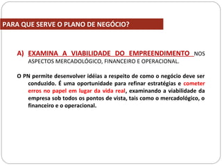 PARA QUE SERVE O PLANO DE NEGÓCIO?
A) EXAMINA A VIABILIDADE DO EMPREENDIMENTO NOS
ASPECTOS MERCADOLÓGICO, FINANCEIRO E OPERACIONAL.
O PN permite desenvolver idéias a respeito de como o negócio deve ser
conduzido. É uma oportunidade para refinar estratégias e cometer
erros no papel em lugar da vida real, examinando a viabilidade da
empresa sob todos os pontos de vista, tais como o mercadológico, o
financeiro e o operacional.
 