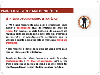 B) INTEGRA O PLANEJAMENTO ESTRATÉGICO
O PN é uma ferramenta pela qual o empresário pode
avaliar o desempenho atual da empresa ao longo do
tempo. Por exemplo: a parte financeira de um plano de
negócios pode ser usada como base para um orçamento
operacional e ser cuidadosamente monitorada, para se
verificar o quanto a empresa está se mantendo dentro do
orçamento.
A esse respeito, o Plano pode e deve ser usado como base
para um planejamento estratégico.
Depois de decorrido algum tempo e, a partir de então,
periodicamente, o PN deve ser examinado, para se ver
onde a empresa se desviou do rumo e se esse desvio foi
benéfico ou danoso e como ela deverá operar no futuro.
PARA QUE SERVE O PLANO DE NEGÓCIO?
 