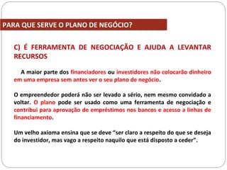 C) É FERRAMENTA DE NEGOCIAÇÃO E AJUDA A LEVANTAR
RECURSOS
A maior parte dos financiadores ou investidores não colocarão dinheiro
em uma empresa sem antes ver o seu plano de negócio.
O empreendedor poderá não ser levado a sério, nem mesmo convidado a
voltar. O plano pode ser usado como uma ferramenta de negociação e
contribui para aprovação de empréstimos nos bancos e acesso a linhas de
financiamento.
Um velho axioma ensina que se deve “ser claro a respeito do que se deseja
do investidor, mas vago a respeito naquilo que está disposto a ceder”.
PARA QUE SERVE O PLANO DE NEGÓCIO?
 