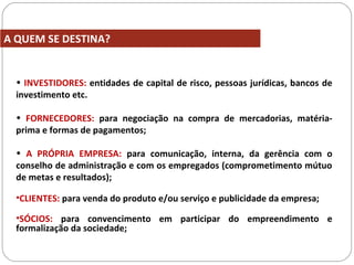 • INVESTIDORES: entidades de capital de risco, pessoas jurídicas, bancos de
investimento etc.
• FORNECEDORES: para negociação na compra de mercadorias, matéria-
prima e formas de pagamentos;
• A PRÓPRIA EMPRESA: para comunicação, interna, da gerência com o
conselho de administração e com os empregados (comprometimento mútuo
de metas e resultados);
•CLIENTES: para venda do produto e/ou serviço e publicidade da empresa;
•SÓCIOS: para convencimento em participar do empreendimento e
formalização da sociedade;
A QUEM SE DESTINA?
 