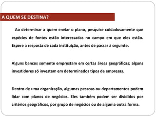 Ao determinar a quem enviar o plano, pesquise cuidadosamente que
espécies de fontes estão interessadas no campo em que eles estão.
Espere a resposta de cada instituição, antes de passar à seguinte.
Alguns bancos somente emprestam em certas áreas geográficas; alguns
investidores só investem em determinados tipos de empresas.
Dentro de uma organização, algumas pessoas ou departamentos podem
lidar com planos de negócios. Eles também podem ser divididos por
critérios geográficos, por grupo de negócios ou de alguma outra forma.
A QUEM SE DESTINA?
 