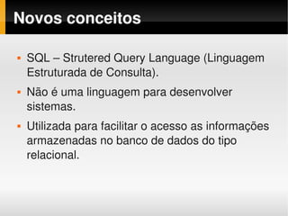 Novos conceitos

        SQL – Strutered Query Language (Linguagem 
    


        Estruturada de Consulta).
        Não é uma linguagem para desenvolver 
    


        sistemas.
        Utilizada para facilitar o acesso as informações 
    


        armazenadas no banco de dados do tipo 
        relacional.


                                
 