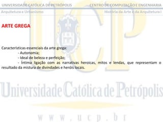 ARTE GREGA

Características essenciais da arte grega:
- Autonomia;
- Ideal de beleza e perfeição;
- Íntima ligação com as narrativas heroicas, mitos e lendas, que representam o
resultado da mistura de divindades e heróis locais.

 