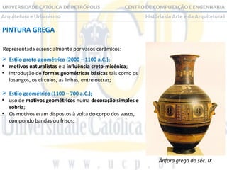 PINTURA GREGA
Representada essencialmente por vasos cerâmicos:
 Estilo proto-geométrico (2000 – 1100 a.C.);
• motivos naturalistas e a influência creto-micénica;
• Introdução de formas geométricas básicas tais como os
losangos, os círculos, as linhas, entre outras;
 Estilo geométrico (1100 – 700 a.C.);
• uso de motivos geométricos numa decoração simples e
sóbria;
• Os motivos eram dispostos à volta do corpo dos vasos,
compondo bandas ou frisos;

Ânfora grega do séc. IX

 