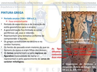 PINTURA GREGA
 Período arcaico (700 – 500 a.C.);
 Fase orientalizante
• Período de experiências e de transição do
estilo geométrico para o arcaico;
• A geometrização fica limitada as zonas
periféricas: pé, asas e rebordo;
• Representam uma tentativa uniforme de
compreender o mundo;
• Os gregos acreditavam no destino e no
caráter humano;
• Os heróis do passado eram maiores do que os
homens da época e eram filhos dos deuses;
• Os temas caracterizam-se pelo regresso ao
figurativo (necessidade de narrar e
representar) e pelo aparecimento de cenas de
carácter mitológico;

Detalhe do gargalo da
ânfora – o cegamento
As figuras são representadas como
silhuetas maciças, ou como simples
contornos, ou com uma combinação das
duas maneiras
O Cegamento de Polifemo e
Górgonas, Ânfora de Elêusis. Séc.
VII a.C. (c. 675-650 a.C.).

 