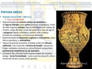 PINTURA GREGA

 Período arcaico (700 – 500 a.C.);
 Fase orientalizante
• Representação de animais míticos ou lendários e
de figuras híbridas como grifos (animais mitológicos, misto
de leão e águia), esfinges (figura mitológica com cabeça de
mulher, corpo de leão, cauda de serpente e asas de águia)
e górgonas (figura mitológica, mulher com a cabeça
armada de serpentes, o mesmo que Medusa);
• Representação de elementos vegetais e naturalistas, como
lótus e palmetas, e animalistas.
• Figuras de grande tamanho, tratadas ainda em silhueta
estilizada, mas incluindo a técnica da incisão - pequenos
traços realçados a branco ou vermelho que compunham
pormenores anatómicos ou de vestuário;
• A maioria das silhuetas eram representadas da maneira
antiga - lei da frontalidade - rosto e pernas de perfil, olho e
tronco de frente e ancas a três quartos.

Ânfora de Melos, séc. VII a.C.
(c. 650 a.C.)

 
