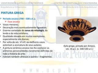 PINTURA GREGA

 Período arcaico (700 – 500 a.C.);
 Fase arcaica
• Vasos menores;
• Decoração mais acentuadamente figurativa;
• Enorme variedade de cenas da mitologia, da
lenda e da vida cotidiana;
• Qualidade elevada em muitos exemplares,
especialmente em Atenas;
• Por volta do séc. VI a.C. os melhores vasos
ostentam a assinatura de seus autores;
• A pintura cerâmica arcaica nos fez conhecer as
primeiras personalidades claramente definidas de
toda a história da arte;
• Fizeram também afrescos e painéis – fragmentos.

Kylix grega, pintada por Amasis,
séc. VI a.C. (c. 540-530 a.C.)

 