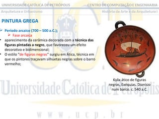 PINTURA GREGA

 Período arcaico (700 – 500 a.C.);
 Fase arcaica
• aparecimento da cerâmica decorada com a técnica das
figuras pintadas a negro, que favoreceu um efeito
decorativo e bidimensional;
• O estilo “de figuras negras” surgiu em Ática, técnica em
que os pintores traçavam silhuetas negras sobre o barro
vermelho;

Kylix ático de figuras
negras, Exéquias. Dionísio
num barco. c. 540 a.C.

 