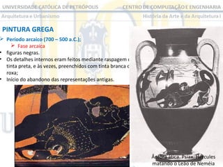 PINTURA GREGA

 Período arcaico (700 – 500 a.C.);
 Fase arcaica
• figuras negras.
• Os detalhes internos eram feitos mediante raspagem da
tinta preta, e às vezes, preenchidos com tinta branca ou
roxa;
• Início do abandono das representações antigas.

Ânfora ática. Psíax. Hércules
matando o Leão de Neméia

 