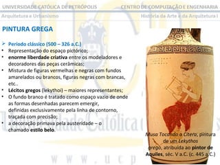 PINTURA GREGA
 Período clássico (500 – 326 a.C.)
• Representação do espaço pictórico;
• enorme liberdade criativa entre os modeladores e
decoradores das peças cerâmicas;
• Mistura de figuras vermelhas e negras com fundos
amarelados ou brancos, figuras negras com brancas,
etc..
• Lécitos gregos (lekythoi) – maiores representantes;
• O fundo branco é tratado como espaço vazio de onde
as formas desenhadas parecem emergir,
definidas exclusivamente pela linha de contorno,
traçada com precisão;
• a decoração primava pela austeridade – o
chamado estilo belo.

Musa Tocando a Cítera, pintura
de um Lekythos
grego, atribuída ao pintor de
Aquiles, séc. V a.C. (c. 445 a.C.)

 