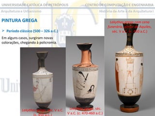 PINTURA GREGA

Lekythos grego com cena
funerária, pintor de Aquiles,
séc. V a.C. (c. 450 a.C.)

 Período clássico (500 – 326 a.C.)
Em alguns casos, surgiram novas
colorações, chegando à policromia.

Lekythos grego, séc. V a.C.
(c. 450 a.C.)

Lekythos grego, séc.
V a.C. (c. 470-460 a.C.)

 