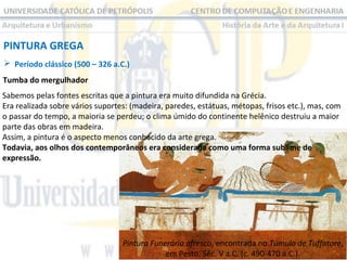 PINTURA GREGA
 Período clássico (500 – 326 a.C.)
Tumba do mergulhador
Sabemos pelas fontes escritas que a pintura era muito difundida na Grécia.
Era realizada sobre vários suportes: (madeira, paredes, estátuas, métopas, frisos etc.), mas, com
o passar do tempo, a maioria se perdeu; o clima úmido do continente helênico destruiu a maior
parte das obras em madeira.
Assim, a pintura é o aspecto menos conhecido da arte grega.
Todavia, aos olhos dos contemporâneos era considerada como uma forma sublime de
expressão.

Pintura Funerária afresco, encontrada no Túmulo de Tuffatore,
em Pesto. Séc. V a.C. (c. 490-470 a.C.).

 