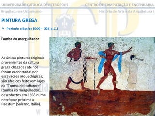 PINTURA GREGA
 Período clássico (500 – 326 a.C.)
Tumba do mergulhador

As únicas pinturas originais
provenientes da cultura
grega chegadas até nós
foram encontradas por
escavações arqueológicas;
são afrescos feitos em lajes
da "Tomba del tuffatore"
(tumba do mergulhador),
descobertos em 1968 numa
necrópole próxima a
Paestum (Salerno, Itália).

 