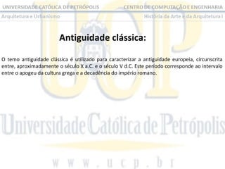 Antiguidade clássica:
O temo antiguidade clássica é utilizado para caracterizar a antiguidade europeia, circunscrita
entre, aproximadamente o século X a.C. e o século V d.C. Este período corresponde ao intervalo
entre o apogeu da cultura grega e a decadência do império romano.

 