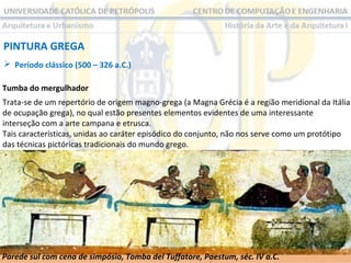 PINTURA GREGA
 Período clássico (500 – 326 a.C.)
Tumba do mergulhador
Trata-se de um repertório de origem magno-grega (a Magna Grécia é a região meridional da Itália
de ocupação grega), no qual estão presentes elementos evidentes de uma interessante
interseção com a arte campana e etrusca.
Tais características, unidas ao caráter episódico do conjunto, não nos serve como um protótipo
das técnicas pictóricas tradicionais do mundo grego.

Parede sul com cena de simpósio, Tomba del Tuffatore, Paestum, séc. IV a.C.

 