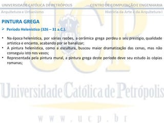 PINTURA GREGA
 Período Helenístico (326 – 31 a.C.).
• Na época helenística, por várias razões, a cerâmica grega perdeu o seu prestígio, qualidade
artística e encanto, acabando por se banalizar;
• A pintura helenística, como a escultura, buscou maior dramatização das cenas, mas não
conseguiu isto nos vasos;
• Representada pela pintura mural, a pintura grega deste período deve seu estudo às cópias
romanas;

 