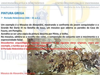 PINTURA GREGA
 Período Helenístico (326 – 31 a.C.).
Um exemplo é o Mosaico de Alexandre, mostrando o confronto do jovem conquistador e o
Grande Rei Dario III na Batalha de Issus, um mosaico que adorna as paredes da Casa do
Fauno, em Pompéia.
Acredita-se ser uma cópia da pintura descrita por Plínio, o Velho.
No mosaico, admira-se a escolha das cores, a composição do conjunto com o movimento e a
expressividade facial.
Descobertas arqueológicas recentes trouxeram à luz algumas obras originais, como por
exemplo, a tumba que parece ser de Felipe II.
O Período Helenístico é igualmente a época do desenvolvimento do mosaico.

Mosaico de Alexandre, vista geral.

 