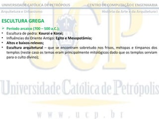 ESCULTURA GREGA

•
•
•
•

Período arcaico (700 – 500 a.C.);
Escultura de pedra: Kouroi e Korai;
Influências do Oriente Antigo: Egito e Mesopotâmia;
Altos e baixos-relevos;
Escultura arquitetural – que se encontram sobretudo nos frisos, métopas e tímpanos dos
templos (neste caso os temas eram principalmente mitológicos dado que os templos serviam
para o culto divino);

 
