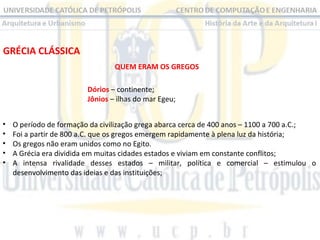 GRÉCIA CLÁSSICA
QUEM ERAM OS GREGOS
Dórios – continente;
Jônios – ilhas do mar Egeu;
•
•
•
•
•

O período de formação da civilização grega abarca cerca de 400 anos – 1100 a 700 a.C.;
Foi a partir de 800 a.C. que os gregos emergem rapidamente à plena luz da história;
Os gregos não eram unidos como no Egito.
A Grécia era dividida em muitas cidades estados e viviam em constante conflitos;
A intensa rivalidade desses estados – militar, política e comercial – estimulou o
desenvolvimento das ideias e das instituições;

 