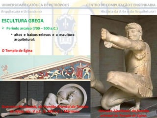 ESCULTURA GREGA
 Período arcaico (700 – 500 a.C.)
• altos e baixos-relevos e a escultura
arquitetural:
O Templo de Égina

Guerreiro Moribundo, do Frontão Oriental do Templo
de Afaia, séc. V a.C. (c. 480 a.C.). Mármore.

Hércules Ajoelhado, do frontão
oriental do Templo de Égina.

 