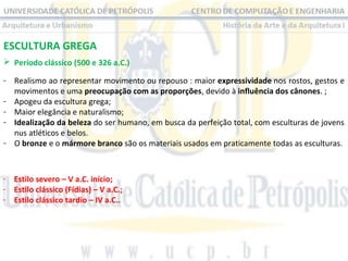 ESCULTURA GREGA
 Período clássico (500 e 326 a.C.)
- Realismo ao representar movimento ou repouso : maior expressividade nos rostos, gestos e
movimentos e uma preocupação com as proporções, devido à influência dos cânones. ;
- Apogeu da escultura grega;
- Maior elegância e naturalismo;
- Idealização da beleza do ser humano, em busca da perfeição total, com esculturas de jovens
nus atléticos e belos.
- O bronze e o mármore branco são os materiais usados em praticamente todas as esculturas.

- Estilo severo – V a.C. início;
- Estilo clássico (Fídias) – V a.C.;
- Estilo clássico tardio – IV a.C..

 