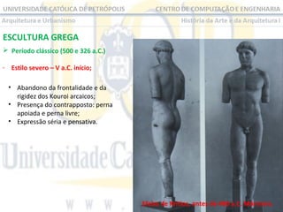 ESCULTURA GREGA
 Período clássico (500 e 326 a.C.)
- Estilo severo – V a.C. início;
• Abandono da frontalidade e da
rigidez dos Kouroi arcaicos;
• Presença do contrapposto: perna
apoiada e perna livre;
• Expressão séria e pensativa.

Efebo de Kritios, antes de 480 a.C. Mármore.

 