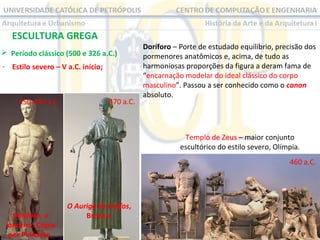 ESCULTURA GREGA
 Período clássico (500 e 326 a.C.)
- Estilo severo – V a.C. início;

450-440 a.C.

470 a.C.

Doríforo – Porte de estudado equilíbrio, precisão dos
pormenores anatômicos e, acima, de tudo as
harmoniosas proporções da figura a deram fama de
“encarnação modelar do ideal clássico do corpo
masculino”. Passou a ser conhecido como o canon
absoluto.

Templo de Zeus – maior conjunto
escultórico do estilo severo, Olímpia.
460 a.C.

Doríforo, o
lanceiro. Cópia
por Policleto.

O Auriga de Delfos,
Bronze.

 