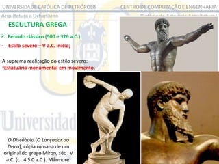 ESCULTURA GREGA
 Período clássico (500 e 326 a.C.)
- Estilo severo – V a.C. início;
A suprema realização do estilo severo:
•Estatuária monumental em movimento.

O Discóbolo (O Lançador do
Disco), cópia romana de um
original do grego Míron, séc . V
a.C. (c . 4 5 0 a.C.). Mármore.

 