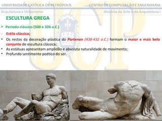 ESCULTURA GREGA
 Período clássico (500 e 326 a.C.)
- Estilo clássico;
• Os restos da decoração plástica do Partenon (438-432 a.C.) formam o maior e mais belo
conjunto de escultura clássica;
• As estátuas apresentam amplidão e absoluta naturalidade de movimento;
• Profundo sentimento poético do ser.

 