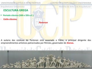 ESCULTURA GREGA
 Período clássico (500 e 326 a.C.)
- Estilo clássico;
Partenon

A autoria das estátuas do Partenon está associada a Fídias, o principal dirigente dos
empreendimentos artísticos patrocinados por Péricles, governador de Atenas.

 