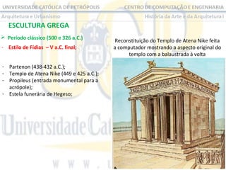 ESCULTURA GREGA
 Período clássico (500 e 326 a.C.)
- Estilo de Fídias – V a.C. final;
- Partenon (438-432 a.C.);
- Templo de Atena Nike (449 e 425 a.C.);
- Propileus (entrada monumental para a
acrópole);
- Estela funerária de Hegeso;

Reconstituição do Templo de Atena Nike feita
a computador mostrando a aspecto original do
templo com a balaustrada á volta

 
