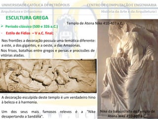 ESCULTURA GREGA
 Período clássico (500 e 326 a.C.) 

Templo de Atena Nike 410-407 a.C. 

- Estilo de Fídias – V a.C. final;
Nos frontões a decoração possuía uma temática diferente: 
a este, a dos gigantes, e a oeste, a das Amazonas. 
Nos frisos, batalhas entre gregos e persas e procissões de 
vitórias aladas.

A decoração esculpida deste templo é um verdadeiro hino 
à beleza e à harmonia.
Um  dos  seus  mais  famosos  relevos  é  a  "Nike  Nike da balaustrada do Templo de 
Atena Nike 410-407 a.C. 
desapertando a Sandália".

 