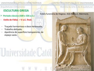ESCULTURA GREGA
 Período clássico (500 e 326 a.C.) 

Estela funerária de Hegeso. 410-400 a.C. Mármore.

- Estilo de Fídias – V a.C. final;
- Traçado harmonioso e doce melancolia;
- Trabalho delicado;
- Aparência de superfície transparente, de 
espaço vazio.

 