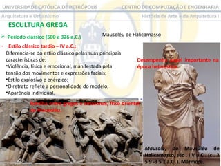 ESCULTURA GREGA
 Período clássico (500 e 326 a.C.) 

Mausoléu de Halicarnasso

- Estilo clássico tardio – IV a.C.;
Diferencia-se do estilo clássico pelas suas principais 
características de:
•Violência, física e emocional, manifestada pela 
tensão dos movimentos e expressões faciais;
•Estilo explosivo e enérgico;
•O retrato reflete a personalidade do modelo;
•Aparência individual.

Desempenha papel importante na
época helenística.

Batalha entre gregos e amazonas, friso oriental
do Mausoléu.

Mausolo, do Mausoléu de
Halicarnasso, séc . I V a.C . (c . 3
5 9 -3 5 1 a.C .). Mármore.

 