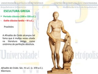 ESCULTURA GREGA
 Período clássico (500 e 326 a.C.) 
- Estilo clássico tardio – IV a.C.;
Praxíteles 
A Afrodite de Cnido alcançou tal 
fama que é muitas vezes citada 
na  literatura  antiga  como 
sinônimo de perfeição absoluta.

Afrodite de Cnido. Séc. IV a.C. (c. 370 a.C.). 
Mármore.

 