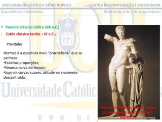  Período clássico (500 e 326 a.C.) 
- Estilo clássico tardio – IV a.C.;
Praxíteles 
Hermes é a escultura mais “praxiteliana” que se 
conhece:
•Esbeltas proporções;
•Sinuosa curva do tronco;
•Jogo de curvas suaves, atitude serenamente 
descontraída.

Hermes e Dionísio, Cópia romana
de um original de 330-320 a.C..
Mármore.

 