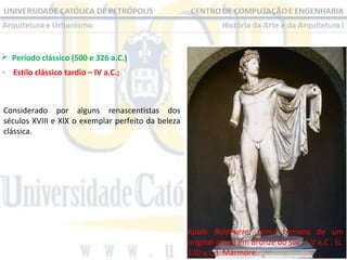  Período clássico (500 e 326 a.C.) 
- Estilo clássico tardio – IV a.C.;

Considerado  por  alguns  renascentistas  dos 
séculos XVIII e XIX o exemplar perfeito da beleza 
clássica.

Apolo Beldevere,  cópia  romana  de  um 
original grego em bronze do séc . I V a.C . (c. 
320 a.C.). Mármore.

 