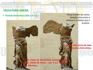 ESCULTURA GREGA
 Período Helenístico (326 e 31 a.C.) 

Força invisível do vento;
Relação ativa entre a 
estátua e o espaço que a 
envolve.

Maior obra prima de toda
escultura Helenística.

Vitória Alada de Samotrácia, provavelmente
de um artista de Rodes , séc. II a.C . (c. 160
a.C.). Mármore.

 