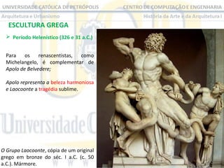 ESCULTURA GREGA
 Período Helenístico (326 e 31 a.C.) 
Para  os  renascentistas,  como 
Michelangelo,  é  complementar  de 
Apolo de Belvedere;
Apolo representa a beleza harmoniosa 
e Laocoonte a tragédia sublime. 

O Grupo Laocoonte, cópia de um original 
grego  em  bronze  do  séc.  I  a.C.  (c.  50 
a.C.). Mármore.

 