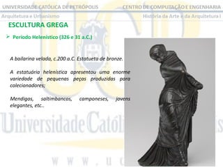 ESCULTURA GREGA
 Período Helenístico (326 e 31 a.C.) 

A bailarina velada, c.200 a.C. Estatueta de bronze.
A estatuária helenística apresentou uma enorme
variedade de pequenas peças produzidas para
colecionadores;
Mendigos, saltimbancos,
elegantes, etc..

camponeses,

jovens

 