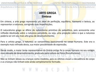 ARTE GREGA
Síntese
Em  síntese,  a  arte  grega  representa  um  ideal  de  perfeição,  equilíbrio,  harmonia  e  beleza,  ao 
representar a natureza, corrigindo suas imperfeições;
O  naturalismo  grego  se  difere  do  naturalismo  primitivo  do  paleolítico,  pois  acrescenta  uma 
reflexão idealizada sobre a natureza percebida, ou seja, uma projeção sobre o que a natureza 
poderia ser em seu mais alto grau de desenvolvimento;
Para  o  artista  grego,  a  natureza  se  concentrava  basicamente  no  corpo  humano.  Este  era  o 
exemplo mais refinado desta, sua maior possibilidade de expressão;
Desse modo, o maior tema representativo da Grécia antiga foi o corpo humano no seu estágio 
mais elevado de desenvolvimento, praticado pela cultura do físico (fisiculturismo);
 
Não se tinham idosos ou crianças como modelos, pois os últimos viviam a decadência do corpo 
e as crianças não tinham este ainda completamente formado.

 
