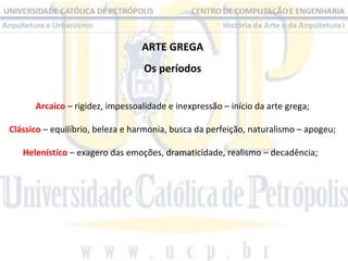 ARTE GREGA
Os períodos
Arcaico – rigidez, impessoalidade e inexpressão – início da arte grega;
Clássico – equilíbrio, beleza e harmonia, busca da perfeição, naturalismo – apogeu;
Helenístico – exagero das emoções, dramaticidade, realismo – decadência;  

 