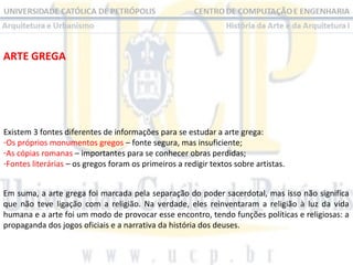 ARTE GREGA

Existem 3 fontes diferentes de informações para se estudar a arte grega:
-Os próprios monumentos gregos – fonte segura, mas insuficiente;
-As cópias romanas – importantes para se conhecer obras perdidas;
-Fontes literárias – os gregos foram os primeiros a redigir textos sobre artistas.
Em suma, a arte grega foi marcada pela separação do poder sacerdotal, mas isso não significa
que não teve ligação com a religião. Na verdade, eles reinventaram a religião à luz da vida
humana e a arte foi um modo de provocar esse encontro, tendo funções políticas e religiosas: a
propaganda dos jogos oficiais e a narrativa da história dos deuses.

 