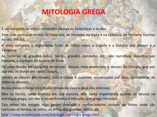 MITOLOGIA GREGA
É um conjunto de mitos, entidades divinas ou fantásticas e lendas.
Tem suas principais fontes na Teogonia, de Hesíodo, na Ilíada e na Odisseia, de Homero, escritas
no séc. VIII a.C.
A mais completa e importante fonte de mitos sobre a origem e a história dos deuses é a
Teogonia.
As histórias de grandes feitos, heróis, grandes combates etc., são narrativas descritas por
Homero, a exemplo da Guerra de Troia.
Há uma divisão na categoria de deuses: deuses mais poderosos e deuses do Olimpo, que por
sua vez, se divide em várias classes.
Dentre as classes dos deuses, está a classe A superior, encabeçada por Zeus (governante de
todos os deuses).
Numa classe inferior está Hades (irmão de Zeus e deus dos infernos).
Mas os heróis, seres mortais em sua maioria, têm tanta importância quanto os deuses na
mitologia grega, um dos mais conhecidos é Hércules (em grego Héracles).
Tais mitos tão antigos hoje geram diversão e conhecimento, através de filmes onde são
narradas as lendas, os mitos, os feitos dos grandes heróis, etc.
http://www.brasilescola.com/mitologia/mitologia-grega.htm

 