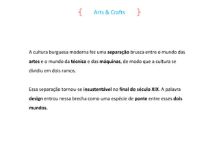 Arts & Crafts

A cultura burguesa moderna fez uma separação brusca entre o mundo das
artes e o mundo da técnica e das máquinas, de modo que a cultura se
dividiu em dois ramos.

Essa separação tornou-se insustentável no final do século XIX. A palavra
design entrou nessa brecha como uma espécie de ponte entre esses dois
mundos.

 