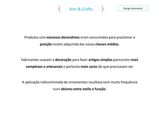 Arts & Crafts

Design desonesto

Produtos com excessos decorativos eram consumidos para proclamar a
posição recém-adquirida das novas classes médias.

Fabricantes usavam a decoração para fazer artigos simples parecerem mais

complexos e artesanais e portanto mais caros do que precisavam ser.

A aplicação indiscriminada de ornamentos resultava com muita frequência
num abismo entre estilo e função.

 