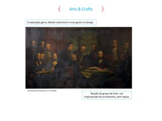 Arts & Crafts
A exposição gerou debate sobre bom e mau gosto no design.

The Royal Commissioners, H. W. Phillips.

Reação do grupo de Cole: uso
inapropriado de ornamentos, sem regras.

 