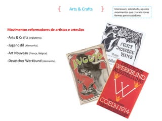 Arts & Crafts

Movimentos reformadores de artistas e artesãos
-Arts & Crafts (Inglaterra).
-Jugendstil (Alemanha).
-Art Nouveau (França, Bélgica).
-Deustcher Werkbund (Alemanha).

Interessam, sobretudo, aqueles
movimentos que criaram novas
formas para o cotidiano.

 