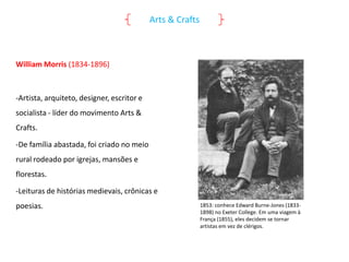 Arts & Crafts

William Morris (1834-1896)

-Artista, arquiteto, designer, escritor e
socialista - líder do movimento Arts &
Crafts.

-De família abastada, foi criado no meio
rural rodeado por igrejas, mansões e
florestas.
-Leituras de histórias medievais, crônicas e

poesias.

1853: conhece Edward Burne-Jones (18331898) no Exeter College. Em uma viagem à
França (1855), eles decidem se tornar
artistas em vez de clérigos.

 
